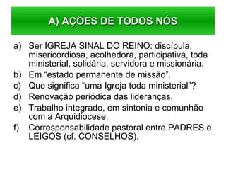 Ser IGREJA SINAL DO REINO: discípula, misericordiosa, acolhedora, participativa, toda ministerial, solidária, servidora e missionária. Em “estado permanente de missão”. Que significa “uma Igreja toda ministerial”? Renovação periódica das lideranças. Trabalho integrado, em sintonia e comunhão com a Arquidiocese. Corresponsabilidade pastoral entre PADRES e LEIGOS (cf. CONSELHOS). A) AÇÕES DE TODOS NÓS 