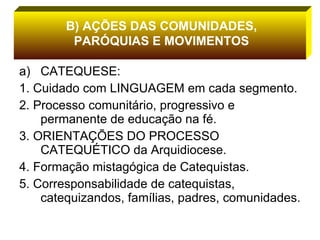 CATEQUESE: 1. Cuidado com LINGUAGEM em cada segmento. 2. Processo comunitário, progressivo e permanente de educação na fé. 3. ORIENTAÇÕES DO PROCESSO CATEQUÉTICO da Arquidiocese. 4. Formação mistagógica de Catequistas. 5. Corresponsabilidade de catequistas, catequizandos, famílias, padres, comunidades. B) AÇÕES DAS COMUNIDADES, PARÓQUIAS E MOVIMENTOS 