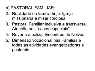 b) PASTORAL FAMILIAR: Realidade da família hoje: Igreja missionária e misericordiosa. Pastoral Familiar inclusiva e transversal. Atenção aos “casos especiais”.  Rever e atualizar Encontros de Noivos. Dimensão vocacional nas Famílias e todas as atividades evangelizadoras e pastorais. 