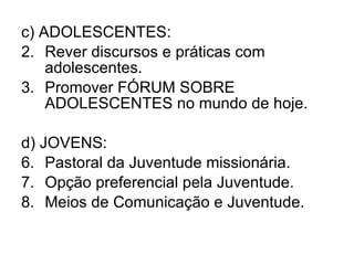 c) ADOLESCENTES: Rever discursos e práticas com adolescentes. Promover FÓRUM SOBRE ADOLESCENTES no mundo de hoje. d) JOVENS: Pastoral da Juventude missionária. Opção preferencial pela Juventude. Meios de Comunicação e Juventude. 