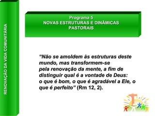 “ Não se amoldem às estruturas deste mundo, mas transformem-se pela renovação da mente, a fim de distinguir qual é a vontade de Deus: o que é bom, o que é agradável a Ele, o que é perfeito”  (Rm 12, 2). Programa 5 NOVAS ESTRUTURAS E DINÂMICAS PASTORAIS RENOVAÇÃO DA VIDA COMUNITÁRIA 