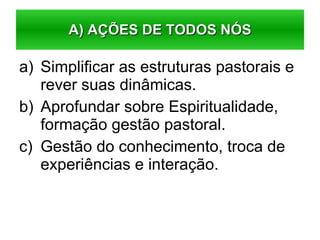 Simplificar as estruturas pastorais e rever suas dinâmicas. Aprofundar sobre Espiritualidade, formação gestão pastoral. Gestão do conhecimento, troca de experiências e interação. A) AÇÕES DE TODOS NÓS 