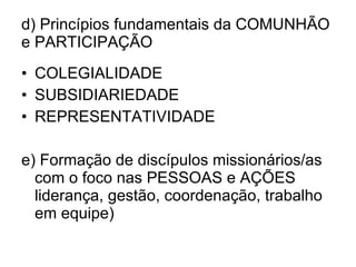 d) Princípios fundamentais da COMUNHÃO e PARTICIPAÇÃO COLEGIALIDADE SUBSIDIARIEDADE REPRESENTATIVIDADE e) Formação de discípulos missionários/as com o foco nas PESSOAS e AÇÕES liderança, gestão, coordenação, trabalho em equipe) 