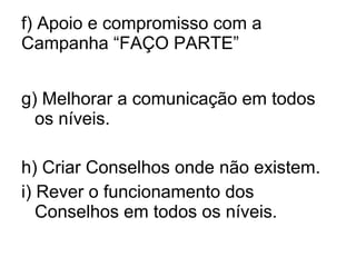 f) Apoio e compromisso com a Campanha “FAÇO PARTE” g) Melhorar a comunicação em todos os níveis. h) Criar Conselhos onde não existem. i) Rever o funcionamento dos Conselhos em todos os níveis. 