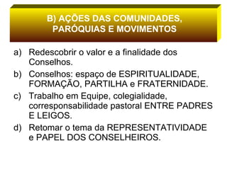 Redescobrir o valor e a finalidade dos Conselhos. Conselhos: espaço de ESPIRITUALIDADE, FORMAÇÃO, PARTILHA e FRATERNIDADE. Trabalho em Equipe, colegialidade, corresponsabilidade pastoral ENTRE PADRES E LEIGOS. Retomar o tema da REPRESENTATIVIDADE e PAPEL DOS CONSELHEIROS. B) AÇÕES DAS COMUNIDADES, PARÓQUIAS E MOVIMENTOS 