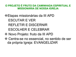 O PROJETO É FRUTO DA CAMINHADA ESPIRITUAL E MISSIONÁRIA DE NOSSA IGREJA Etapas missionárias da III APD ESCUTAR E VER REFLETIR E DISCERNIR ESCOLHER E CELEBRAR Novo Projeto: fruto da III APD Centra-se no essencial, no sentido de ser da própria Igreja: EVANGELIZAR 
