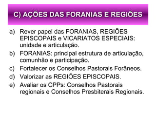Rever papel das FORANIAS, REGIÕES EPISCOPAIS e VICARIATOS ESPECIAIS: unidade e articulação. FORANIAS: principal estrutura de articulação, comunhão e participação. Fortalecer os Conselhos Pastorais Forâneos. Valorizar as REGIÕES EPISCOPAIS. Avaliar os CPPs: Conselhos Pastorais regionais e Conselhos Presbiterais Regionais. C) AÇÕES DAS FORANIAS E REGIÕES 