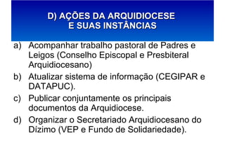 Acompanhar trabalho pastoral de Padres e Leigos (Conselho Episcopal e Presbiteral Arquidiocesano) Atualizar sistema de informação (CEGIPAR e DATAPUC). Publicar conjuntamente os principais documentos da Arquidiocese. Organizar o Secretariado Arquidiocesano do Dízimo (VEP e Fundo de Solidariedade). D) AÇÕES DA ARQUIDIOCESE  E SUAS INSTÂNCIAS 