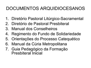DOCUMENTOS ARQUIDIOCESANOS Diretório Pastoral Litúrgico-Sacramental Diretório de Pastoral Presbiteral Manual dos Conselheiros Regimento do Fundo de Solidariedade Orientações do Processo Catequético Manual da Cúria Metropolitana Guia Pedagógico da Formação Presbiteral Inicial 
