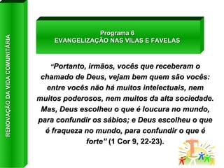 “ Portanto, irmãos, vocês que receberam o chamado de Deus, vejam bem quem são vocês: entre vocês não há muitos intelectuais, nem muitos poderosos, nem muitos da alta sociedade. Mas, Deus escolheu o que é loucura no mundo, para confundir os sábios; e Deus escolheu o que é fraqueza no mundo, para confundir o que é forte”  (1 Cor 9, 22-23). Programa 6 EVANGELIZAÇÃO NAS VILAS E FAVELAS RENOVAÇÃO DA VIDA COMUNITÁRIA 