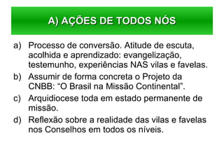 Processo de conversão. Atitude de escuta, acolhida e aprendizado: evangelização, testemunho, experiências NAS vilas e favelas. Assumir de forma concreta o Projeto da CNBB: “O Brasil na Missão Continental”. Arquidiocese toda em estado permanente de missão. Reflexão sobre a realidade das vilas e favelas nos Conselhos em todos os níveis. A) AÇÕES DE TODOS NÓS 