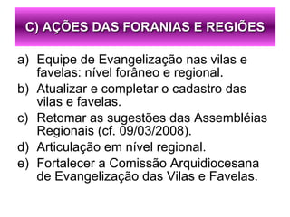 Equipe de Evangelização nas vilas e favelas: nível forâneo e regional. Atualizar e completar o cadastro das vilas e favelas. Retomar as sugestões das Assembléias Regionais (cf. 09/03/2008). Articulação em nível regional. Fortalecer a Comissão Arquidiocesana de Evangelização das Vilas e Favelas. C) AÇÕES DAS FORANIAS E REGIÕES 