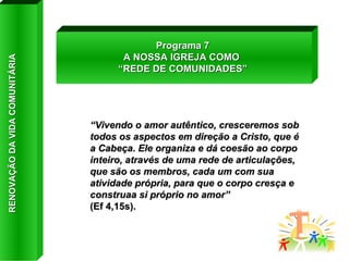 “ Vivendo o amor autêntico, cresceremos sob todos os aspectos em direção a Cristo, que é a Cabeça. Ele organiza e dá coesão ao corpo inteiro, através de uma rede de articulações, que são os membros, cada um com sua atividade própria, para que o corpo cresça e construaa si próprio no amor”  (Ef 4,15s). Programa 7 A NOSSA IGREJA COMO  “ REDE DE COMUNIDADES” RENOVAÇÃO DA VIDA COMUNITÁRIA 