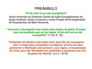 PREÂMBULO “ Ai de mim se eu não evangelizar” Assim terminam as Diretrizes Gerais da Ação Evangelizadora da Igreja no Brasil. Assim iniciamos o nosso Projeto de Evangelização da Arquidiocese de Belo Horizonte. “ Anunciar o Evangelho não é para mim motivo de glória. É antes uma necessidade que se me impõe. Ai de mim se eu não evangelizar”  (1 Cor 9, 16). “ O Espírito do Senhor está sobre mim, pois Ele me consagrou com a unção para evangelizar os pobres; enviou-me para proclamar a libertação aos presos e, aos cegos, a recuperação da vista; para dar liberdade aos oprimidos e proclamar um ano da graça do Senhor”  (Lc 4, 18-19) 