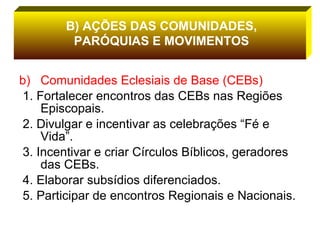 Comunidades Eclesiais de Base (CEBs) 1. Fortalecer encontros das CEBs nas Regiões Episcopais. 2. Divulgar e incentivar as celebrações “Fé e Vida”. 3. Incentivar e criar Círculos Bíblicos, geradores das CEBs. 4. Elaborar subsídios diferenciados. 5. Participar de encontros Regionais e Nacionais.  B) AÇÕES DAS COMUNIDADES, PARÓQUIAS E MOVIMENTOS 