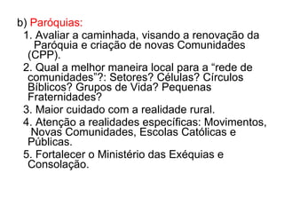 b)  Paróquias: 1. Avaliar a caminhada, visando a renovação da  Paróquia e criação de novas Comunidades (CPP). 2. Qual a melhor maneira local para a “rede de comunidades”?: Setores? Células? Círculos Bíblicos? Grupos de Vida? Pequenas Fraternidades? 3. Maior cuidado com a realidade rural. 4. Atenção a realidades específicas: Movimentos,  Novas Comunidades, Escolas Católicas e Públicas. 5. Fortalecer o Ministério das Exéquias e Consolação. 