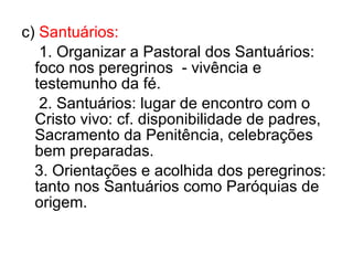 c)  Santuários: 1. Organizar a Pastoral dos Santuários:  foco nos peregrinos  - vivência e testemunho da fé. 2. Santuários: lugar de encontro com o Cristo vivo: cf. disponibilidade de padres, Sacramento da Penitência, celebrações bem preparadas. 3. Orientações e acolhida dos peregrinos: tanto nos Santuários como Paróquias de origem. 