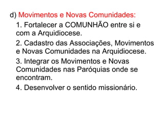 d)  Movimentos e Novas Comunidades: 1. Fortalecer a COMUNHÃO entre si e com a Arquidiocese. 2. Cadastro das Associações, Movimentos e Novas Comunidades na Arquidiocese. 3. Integrar os Movimentos e Novas Comunidades nas Paróquias onde se encontram. 4. Desenvolver o sentido missionário. 