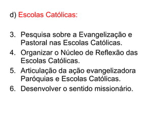 d)  Escolas Católicas: Pesquisa sobre a Evangelização e Pastoral nas Escolas Católicas. Organizar o Núcleo de Reflexão das Escolas Católicas. Articulação da ação evangelizadora Paróquias e Escolas Católicas. Desenvolver o sentido missionário. 