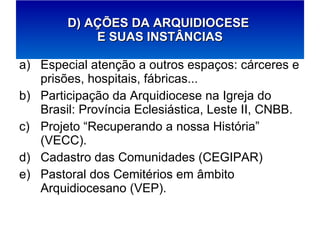 Especial atenção a outros espaços: cárceres e prisões, hospitais, fábricas... Participação da Arquidiocese na Igreja do Brasil: Província Eclesiástica, Leste II, CNBB. Projeto “Recuperando a nossa História” (VECC). Cadastro das Comunidades (CEGIPAR) Pastoral dos Cemitérios em âmbito Arquidiocesano (VEP). D) AÇÕES DA ARQUIDIOCESE  E SUAS INSTÂNCIAS 