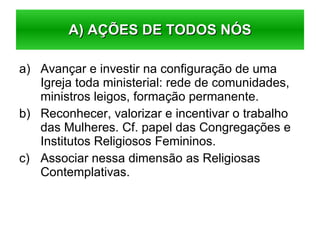Avançar e investir na configuração de uma Igreja toda ministerial: rede de comunidades, ministros leigos, formação permanente. Reconhecer, valorizar e incentivar o trabalho das Mulheres. Cf. papel das Congregações e Institutos Religiosos Femininos. Associar nessa dimensão as Religiosas Contemplativas. A) AÇÕES DE TODOS NÓS 
