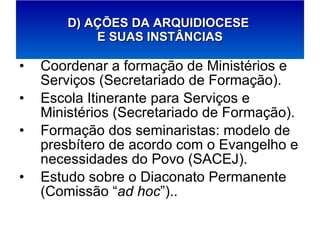 Coordenar a formação de Ministérios e Serviços (Secretariado de Formação). Escola Itinerante para Serviços e Ministérios (Secretariado de Formação). Formação dos seminaristas: modelo de presbítero de acordo com o Evangelho e necessidades do Povo (SACEJ). Estudo sobre o Diaconato Permanente (Comissão “ ad hoc ”).. D) AÇÕES DA ARQUIDIOCESE  E SUAS INSTÂNCIAS 