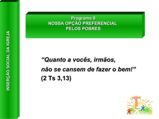 “ Quanto a vocês, irmãos,  não se cansem de fazer o bem!”  (2 Ts 3,13) Programa 9 NOSSA OPÇÃO PREFERENCIAL  PELOS POBRES INSERÇÃO SOCIAL DA IGREJA 
