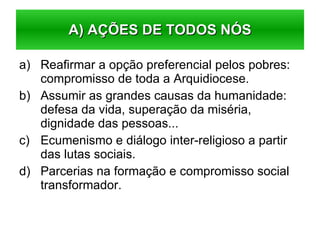 Reafirmar a opção preferencial pelos pobres: compromisso de toda a Arquidiocese. Assumir as grandes causas da humanidade: defesa da vida, superação da miséria, dignidade das pessoas... Ecumenismo e diálogo inter-religioso a partir das lutas sociais. Parcerias na formação e compromisso social transformador. A) AÇÕES DE TODOS NÓS 