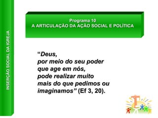 “ Deus,  por meio do seu poder  que age em nós,  pode realizar muito mais do que pedimos ou imaginamos”  (Ef 3, 20). Programa 10 A ARTICULAÇÃO DA AÇÃO SOCIAL E POLÍTICA INSERÇÃO SOCIAL DA IGREJA 