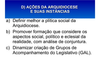 Definir melhor a plítica social da Arquidiocese. Promover formação que considere os aspectos social, político e eclesial da realidade, com análise de conjuntura. Dinamizar criação de Grupos de Acompanhamento do Legislativo (GAL). D) AÇÕES DA ARQUIDIOCESE  E SUAS INSTÂNCIAS 