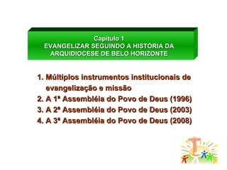 Capítulo 1 EVANGELIZAR SEGUINDO A HISTÓRIA DA ARQUIDIOCESE DE BELO HORIZONTE Múltiplos instrumentos institucionais de evangelização e missão A 1ª Assembléia do Povo de Deus (1996) A 2ª Assembléia do Povo de Deus (2003) A 3ª Assembléia do Povo de Deus (2008) 