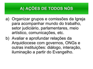 Organizar grupos e comissões da Igreja para acompanhar mundo do trabalho, setor judiciário, parlamentares, meio artístico, comunicações, etc. Avaliar e aprofundar relações da Arquidiocese com governos, ONGs e outras instituições: diálogo, interação, iluminação a partir do Evangelho. A) AÇÕES DE TODOS NÓS 