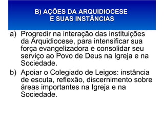 Progredir na interação das instituições da Arquidiocese, para intensificar sua força evangelizadora e consolidar seu serviço ao Povo de Deus na Igreja e na Sociedade. Apoiar o Colegiado de Leigos: instância de escuta, reflexão, discernimento sobre áreas importantes na Igreja e na Sociedade. B) AÇÕES DA ARQUIDIOCESE  E SUAS INSTÂNCIAS 