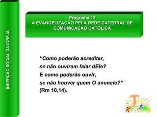 “ Como poderão acreditar,  se não ouviram falar dEle?  E como poderão ouvir,  se não houver quem O anuncie?”  (Rm 10,14). Programa 12 A EVANGELIZAÇÃO PELA REDE CATEDRAL DE COMUNICAÇÃO CATÓLICA INSERÇÃO SOCIAL DA IGREJA 