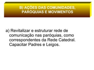 a) Revitalizar e estruturar rede de comunicação nas paróquias, como correspondentes da Rede Catedral. Capacitar Padres e Leigos. B) AÇÕES DAS COMUNIDADES, PARÓQUIAS E MOVIMENTOS 