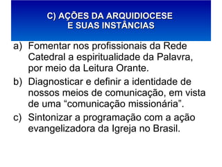 Fomentar nos profissionais da Rede Catedral a espiritualidade da Palavra, por meio da Leitura Orante. Diagnosticar e definir a identidade de nossos meios de comunicação, em vista de uma “comunicação missionária”. Sintonizar a programação com a ação evangelizadora da Igreja no Brasil. C) AÇÕES DA ARQUIDIOCESE  E SUAS INSTÂNCIAS 