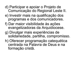 d) Participar e apoiar o Projeto de Comunicação do Regional Leste II. e) Investir mais na qualificação dos programas e dos comunicadores. f) Dar maior visibilidade às ações evangelizadoras da Arquidiocese. g) Divulgar mais experiências de solidariedade, partilha, compromisso. h) Oferecer programação catequética centrada na Palavra de Deus e na formação cristã. 