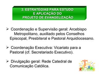 3. ESTRATÉGIAS PARA ESTUDO  E APLICAÇÃO DO  PROJETO DE EVANGELIZAÇÃO Coordenação e Supervisão geral: Arcebispo  Metropolitano, auxiliado pelos Conselhos Episcopal, Presbiteral e Pastoral Arquidiocesano. Coordenação Executiva: Vicariato para a Pastoral (cf. Secretariado Executivo). Divulgação geral: Rede Catedral de Comunicação Católica. 