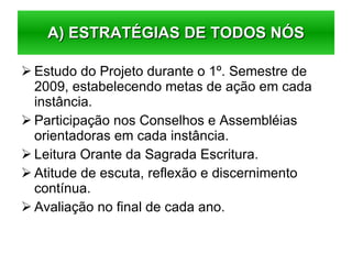 Estudo do Projeto durante o 1º. Semestre de 2009, estabelecendo metas de ação em cada instância. Participação nos Conselhos e Assembléias orientadoras em cada instância. Leitura Orante da Sagrada Escritura. Atitude de escuta, reflexão e discernimento contínua. Avaliação no final de cada ano. A) ESTRATÉGIAS DE TODOS NÓS 