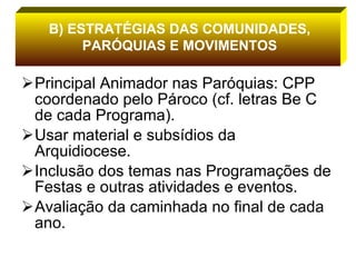 Principal Animador nas Paróquias: CPP coordenado pelo Pároco (cf. letras Be C de cada Programa). Usar material e subsídios da Arquidiocese. Inclusão dos temas nas Programações de Festas e outras atividades e eventos. Avaliação da caminhada no final de cada ano. B) ESTRATÉGIAS DAS COMUNIDADES, PARÓQUIAS E MOVIMENTOS 