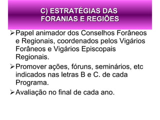 Papel animador dos Conselhos Forâneos e Regionais, coordenados pelos Vigários Forâneos e Vigários Episcopais Regionais. Promover ações, fóruns, seminários, etc indicados nas letras B e C. de cada Programa. Avaliação no final de cada ano. C) ESTRATÉGIAS DAS  FORANIAS E REGIÕES 