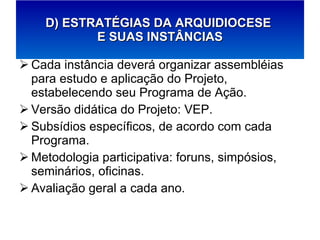 Cada instância deverá organizar assembléias para estudo e aplicação do Projeto, estabelecendo seu Programa de Ação. Versão didática do Projeto: VEP. Subsídios específicos, de acordo com cada Programa. Metodologia participativa: foruns, simpósios, seminários, oficinas. Avaliação geral a cada ano. D) ESTRATÉGIAS DA ARQUIDIOCESE  E SUAS INSTÂNCIAS 