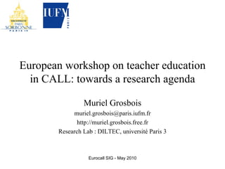 European workshop on teacher education in CALL: towards a research agenda Muriel Grosbois [email_address] http://muriel.grosbois.free.fr Research Lab : DILTEC, université Paris 3 