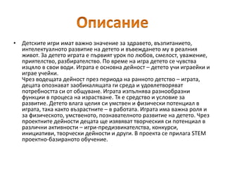 • Детските игри имат важно значение за здравето, възпитанието,
интелектуалното развитие на детето и въвеждането му в реалния
живот. За детето играта е първият урок по любов, смелост, уважение,
приятелство, разбирателство. По време на игра детето се чувства
изцяло в свои води. Играта е основна дейност – детето учи играейки и
играе учейки.
Чрез водещата дейност през периода на ранното детство – играта,
децата опознават заобикалящата ги среда и удовлетворяват
потребността си от общуване. Играта изпълнява разнообразни
функции в процеса на израстване. Тя е средство и условие за
развитие. Детето влага целия си умствен и физически потенциал в
играта, така както възрастните – в работата. Играта има важна роля и
за физическото, умственото, познавателното развитие на детето. Чрез
проектните дейности децата ще изявяват творческия си потенциал в
различни активности – игри-предизвикателства, конкурси,
инициативи, творчески дейности и други. В проекта се прилага STEM
проектно-базираното обучение.
 
