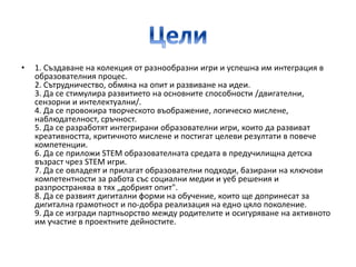• 1. Създаване на колекция от разнообразни игри и успешна им интеграция в
образователния процес.
2. Сътрудничество, обмяна на опит и развиване на идеи.
3. Да се стимулира развитието на основните способности /двигателни,
сензорни и интелектуални/.
4. Да се провокира творческото въображение, логическо мислене,
наблюдателност, сръчност.
5. Да се разработят интегрирани образователни игри, които да развиват
креативността, критичното мислене и постигат целеви резултати в повече
компетенции.
6. Да се приложи STEM образователната средата в предучилищна детска
възраст чрез STEM игри.
7. Да се овладеят и прилагат образователни подходи, базирани на ключови
компетентности за работа със социални медии и уеб решения и
разпространява в тях „добрият опит".
8. Да се развият дигитални форми на обучение, които ще допринесат за
дигитална грамотност и по-добра реализация на едно цяло поколение.
9. Да се изгради партньорство между родителите и осигуряване на активното
им участие в проектните дейностите.
 