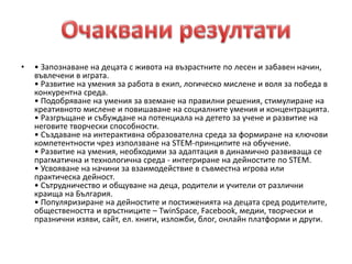 • • Запознаване на децата с живота на възрастните по лесен и забавен начин,
въвлечени в играта.
• Развитие на умения за работа в екип, логическо мислене и воля за победа в
конкурентна среда.
• Подобряване на умения за вземане на правилни решения, стимулиране на
креативното мислене и повишаване на социалните умения и концентрацията.
• Разгръщане и събуждане на потенциала на детето за учене и развитие на
неговите творчески способности.
• Създаване на интерактивна образователна среда за формиране на ключови
компетентности чрез използване на STEM-принципите на обучение.
• Развитие на умения, необходими за адаптация в динамично развиваща се
прагматична и технологична среда - интегриране на дейностите по STEM.
• Усвояване на начини за взаимодействие в съвместна игрова или
практическа дейност.
• Сътрудничество и общуване на деца, родители и учители от различни
краища на България.
• Популяризиране на дейностите и постиженията на децата сред родителите,
обществеността и връстниците – TwinSpace, Facebook, медии, творчески и
празнични изяви, сайт, ел. книги, изложби, блог, онлайн платформи и други.
 
