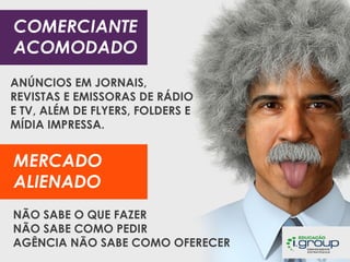 COMERCIANTE
ACOMODADO
ANÚNCIOS EM JORNAIS,
REVISTAS E EMISSORAS DE RÁDIO
E TV, ALÉM DE FLYERS, FOLDERS E
MÍDIA IMPRESSA.

MERCADO
ALIENADO
NÃO SABE O QUE FAZER
NÃO SABE COMO PEDIR
AGÊNCIA NÃO SABE COMO OFERECER

 