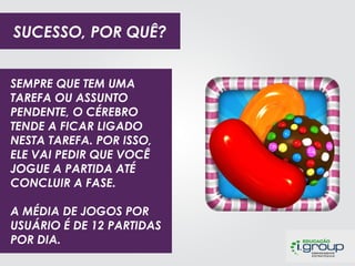 SUCESSO, POR QUÊ?
SEMPRE QUE TEM UMA
TAREFA OU ASSUNTO
PENDENTE, O CÉREBRO
TENDE A FICAR LIGADO
NESTA TAREFA. POR ISSO,
ELE VAI PEDIR QUE VOCÊ
JOGUE A PARTIDA ATÉ
CONCLUIR A FASE.

PREMIUM CARE

O APLICATIVO TRAZ 6 JOGOS QUE, ALÉM DE ENTRETER OS
A MÉDIA DE JOGOS POR
BEBÊS, SÃO CONTEXTUALIZADOS ATRAVÉS DE
USUÁRIO É DE 12 PARTIDAS
CARACTERÍSTICAS DO PRODUTO.
POR DIA.

 