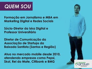 QUEM SOU
Formação em Jornalismo e MBA em
Marketing Digital e Redes Sociais
Sócio-Diretor da Iska Digital e
Professor Universitário
Diretor de Comunicação da
Associação de Startups da
Baixada Santista (Santos e Região)
Atua no mercado mobile desde 2010,
atendendo empresas como Pepsi,
Skol, Rei do Mate, Citibank e BMG

 