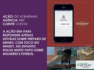 AÇÃO: DIZ AÍ BARMAN
AGÊNCIA: FBIZ
CLIENTE: CHIVAS
A AÇÃO ERA PARA
RESPONDER APENAS
DÚVIDAS SOBRE PREPARO DE
DRINKS, COM FOCO NO
WHISKY. NO ENTANTO,
ROLOU MUITO PAPO SOBRE
MULHERES E FUTEBOL.

 